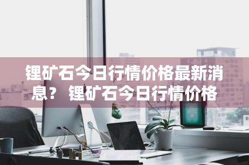 锂矿石今日行情价格最新消息？ 锂矿石今日行情价格最新消息走势