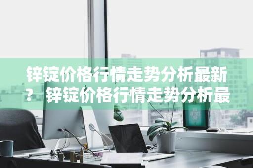 锌锭价格行情走势分析最新？ 锌锭价格行情走势分析最新消息