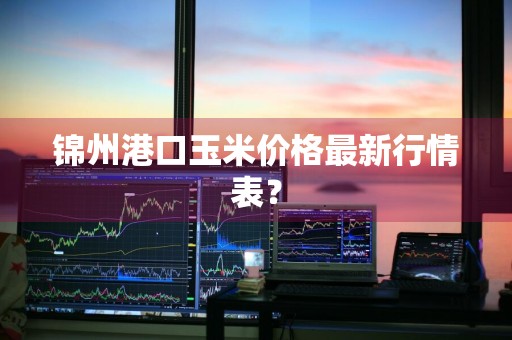 锦州港口玉米价格最新行情表？