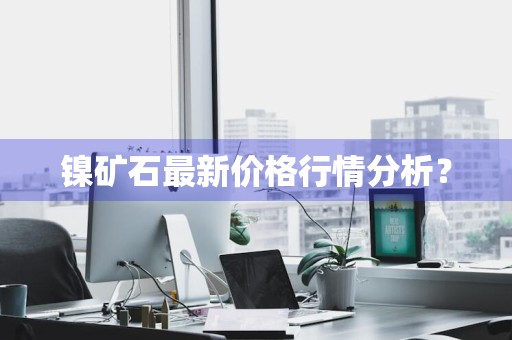 镍矿石最新价格行情分析？