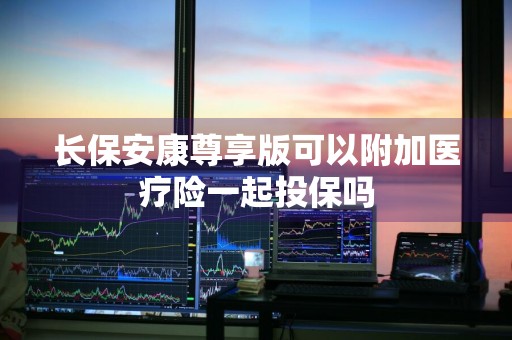 长保安康尊享版可以附加医疗险一起投保吗