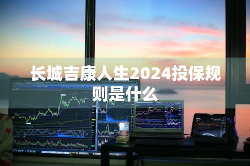 长城吉康人生2024投保规则是什么