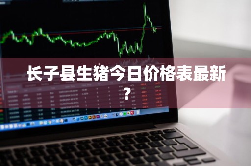 长子县生猪今日价格表最新？