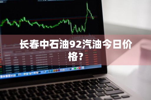 长春中石油92汽油今日价格？