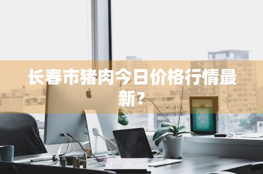 长春市猪肉今日价格行情最新？