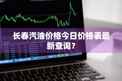 长春汽油价格今日价格表最新查询?