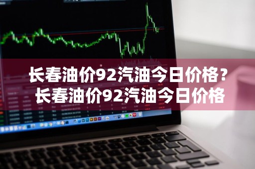 长春油价92汽油今日价格？ 长春油价92汽油今日价格表