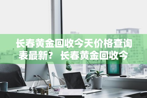 长春黄金回收今天价格查询表最新？ 长春黄金回收今天价格查询表最新