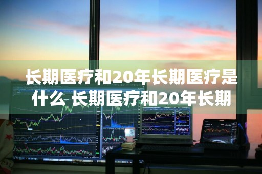 长期医疗和20年长期医疗是什么 长期医疗和20年长期医疗是什么意思
