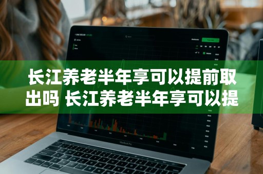 长江养老半年享可以提前取出吗 长江养老半年享可以提前赎回吗