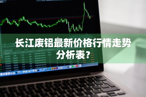 长江废铝最新价格行情走势分析表？