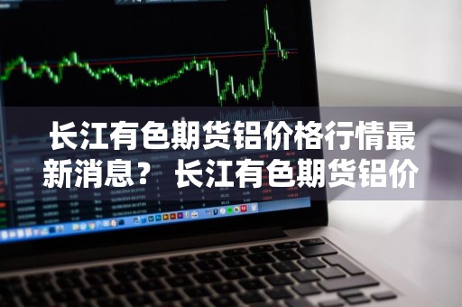长江有色期货铝价格行情最新消息？ 长江有色期货铝价格行情最新消息今天