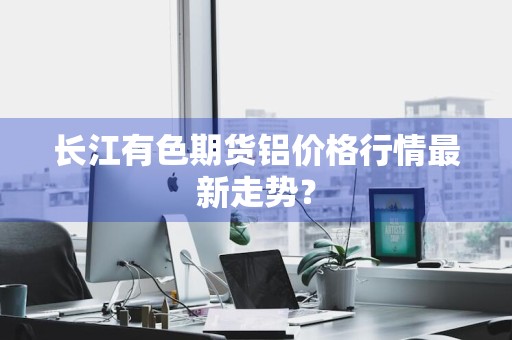 长江有色期货铝价格行情最新走势？