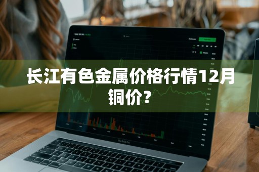 长江有色金属价格行情12月铜价?