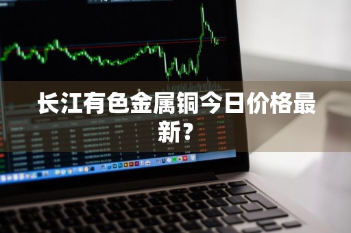 长江有色金属铜今日价格最新？