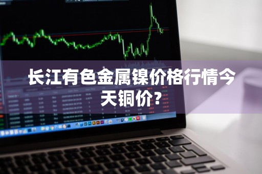 长江有色金属镍价格行情今天铜价？