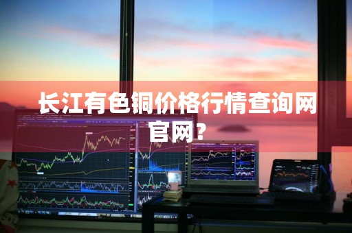 长江有色铜价格行情查询网官网？