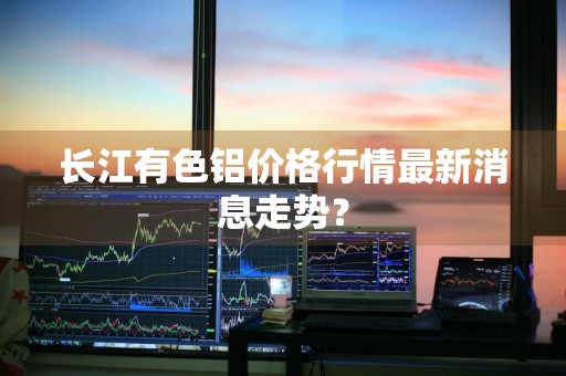 长江有色铝价格行情最新消息走势？