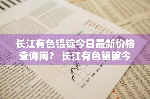 长江有色铝锭今日最新价格查询网？ 长江有色铝锭今日最新价格查询网站