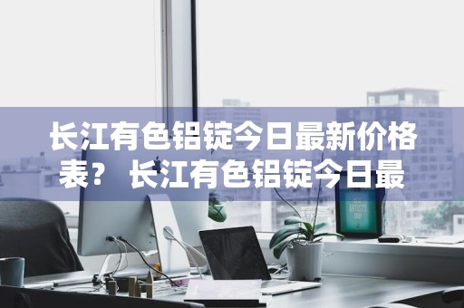 长江有色铝锭今日最新价格表？ 长江有色铝锭今日最新价格表图片