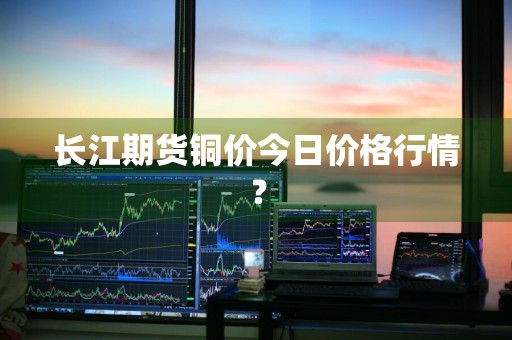 长江期货铜价今日价格行情？