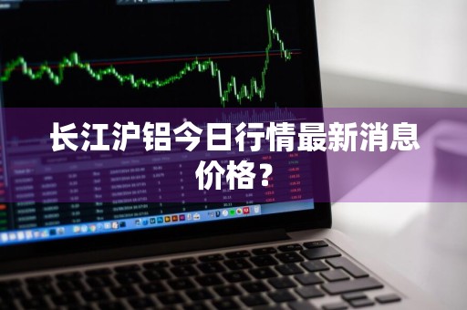 长江沪铝今日行情最新消息价格？