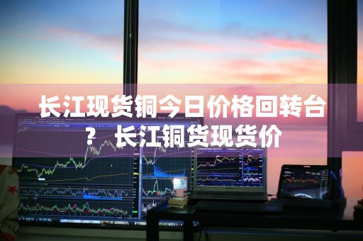 长江现货铜今日价格回转台？ 长江铜货现货价