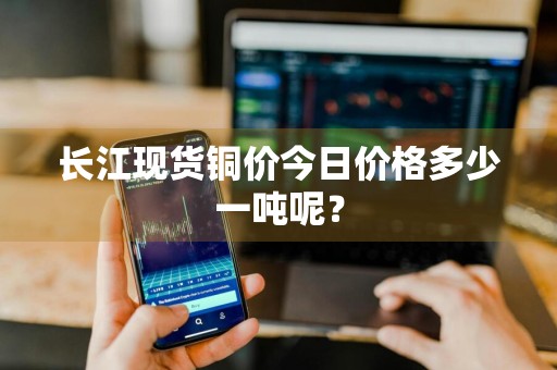 长江现货铜价今日价格多少一吨呢？