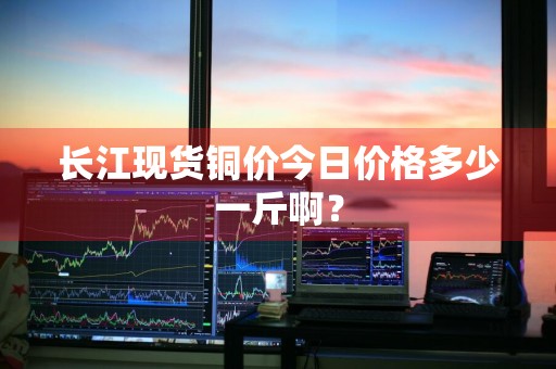 长江现货铜价今日价格多少一斤啊？