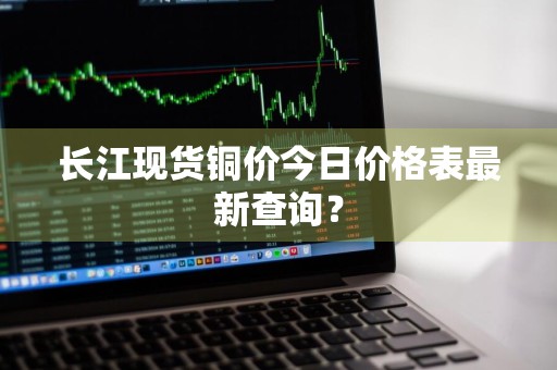 长江现货铜价今日价格表最新查询？