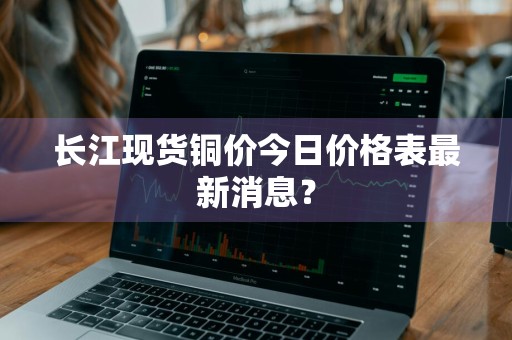 长江现货铜价今日价格表最新消息？