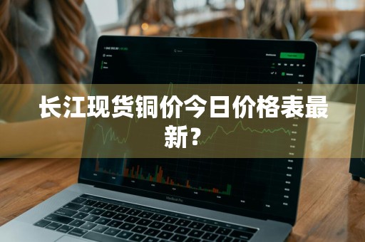 长江现货铜价今日价格表最新？