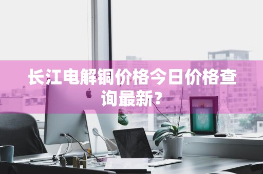 长江电解铜价格今日价格查询最新？