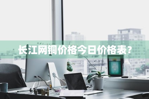 长江网铜价格今日价格表？