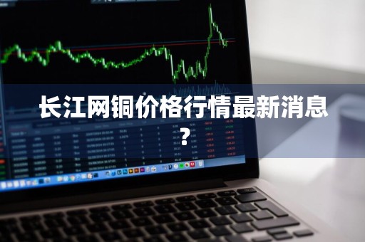 长江网铜价格行情最新消息？