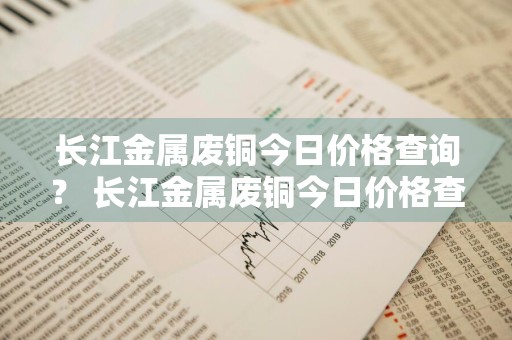 长江金属废铜今日价格查询？ 长江金属废铜今日价格查询最新