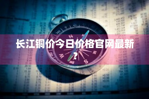 长江铜价今日价格官网最新？