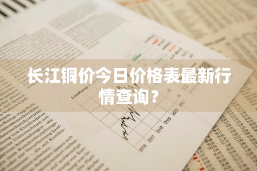 长江铜价今日价格表最新行情查询？