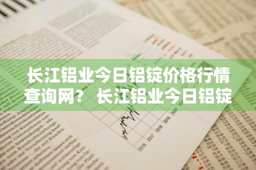 长江铝业今日铝锭价格行情查询网？ 长江铝业今日铝锭价格行情查询网站