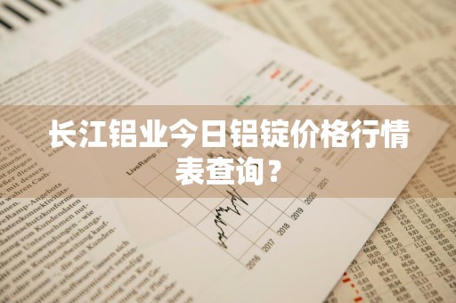 长江铝业今日铝锭价格行情表查询？