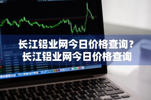 长江铝业网今日价格查询？ 长江铝业网今日价格查询