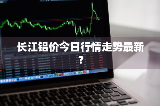 长江铝价今日行情走势最新？
