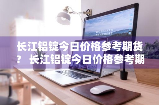 长江铝锭今日价格参考期货？ 长江铝锭今日价格参考期货走势