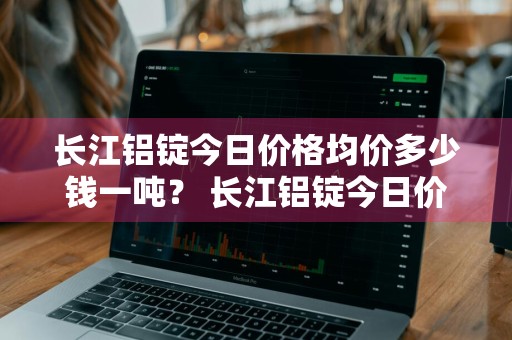 长江铝锭今日价格均价多少钱一吨？ 长江铝锭今日价格均价多少钱一吨