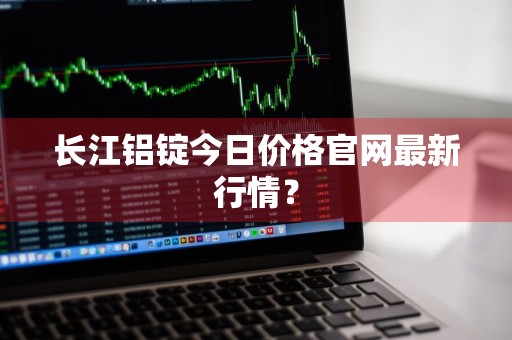长江铝锭今日价格官网最新行情?
