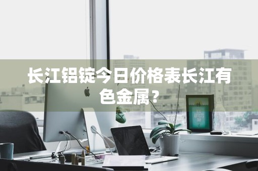 长江铝锭今日价格表长江有色金属?