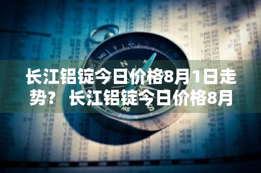 长江铝锭今日价格8月1日走势？ 长江铝锭今日价格8月1日走势图