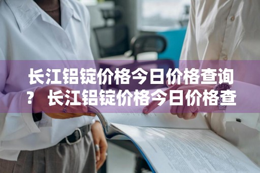 长江铝锭价格今日价格查询？ 长江铝锭价格今日价格查询