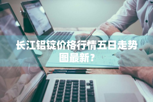 长江铝锭价格行情五日走势图最新？