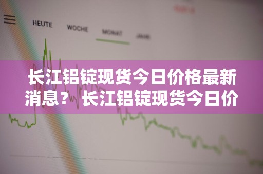 长江铝锭现货今日价格最新消息？ 长江铝锭现货今日价格最新消息查询